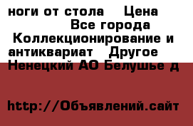 ноги от стола. › Цена ­ 12 000 - Все города Коллекционирование и антиквариат » Другое   . Ненецкий АО,Белушье д.